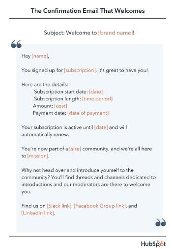 email confirmation template, Hey [name], You signed up for [subscription]. It’s great to have you! Here are the details. Subscription start date: [date] Subscription length: [time period] Amount: [cost] Payment date: [date of payment] Your subscription is active until [date] and will automatically renew. You’re now part of a [size] community, and we’re all here to [mission].  Why not head over and introduce yourself to the community? You’ll find threads and channels dedicated to introductions and our moderators are there to welcome you. Find us on [Slack link], [Facebook Group link], and [LinkedIn link].