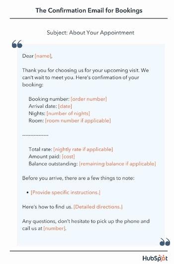 Dear [name], Thank you for choosing us for your upcoming visit. We can’t wait to meet you. Here’s confirmation of your booking: Booking number: [order number] Arrival date: [date] Nights: [number of nights] Room: [room number if applicable] Total rate: [nightly rate if applicable] Amount paid: [cost] Balance outstanding: [remaining balance if applicable] Before you arrive, there are a few things to note: [Provide specific instructions.] Here’s how to find us. [Detailed directions.] Any questions, don’t hesitate to pick up the phone and call us at [number].